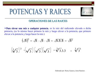 Para elevar una raíz a cualquier potencia , es la raíz del radicando elevada a dicha potencia, (es lo mismo hacer primero la raíz y luego elevar a la potencia, que primero elevar a la potencia y luego hacer la raíz.) OPERACIONES DE LAS RAICES 3 3 3 =  3 3 3 3.3.3 3 3 = = 3 3 Elaborado por: Remy Guaura y Jesús Ramírez POTENCIAS Y RAICES 