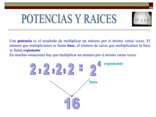 Una  potencia  es el resultado de multiplicar un número por sí mismo varias veces. El número que multiplicamos se llama  base , el número de veces que multiplicamos la base se llama  exponente   En muchas situaciones hay que multiplicar un número por sí mismo varias veces.  POTENCIAS Y RAICES = 2 4 base exponente 2 2 2 2 * * * 16 