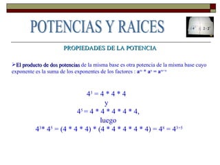 PROPIEDADES DE LA POTENCIA El producto de dos potencias  de la misma base es otra potencia de la misma base cuyo exponente es la suma de los exponentes de los factores :  a m  * a n  = a m+n 4 3  = 4 * 4 * 4    y    4 5  = 4 * 4 * 4 * 4 * 4,  luego  4 3 * 4 5  = (4 * 4 * 4) * (4 * 4 * 4 * 4 * 4) = 4 8  = 4 3+5 POTENCIAS Y RAICES 