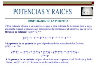 PROPIEDADES DE LA POTENCIA Una potencia elevada a un número es igual a otra potencia de la misma base y cuyo exponente es igual al producto del exponente de la potencia por el número al que se eleva  (Potencia de potencia ):  (am) n  = a  m* n (4 5  )  3  =  4 5  * 4 5  * 4 5   = 4 5 + 5 + 5  =  4  5 * 3 La potencia de un producto  es igual al producto de las potencias de los factores:  (a*b) m  = a m  * b m   (2*3) 3  = (2*3) * (2*3) * (2*3) = (2*2*2) * (3*3*3) = 2 3  * 3 3   La potencia de un cociente  es igual al cociente entre la potencia del dividendo y la del divisor : (a/b) m  = a m  / b m  (Se resuelve en forma similar al anterior) POTENCIAS Y RAICES 