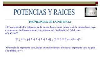 PROPIEDADES DE LA POTENCIA El cociente de dos potencias de la misma base es otra potencia de la misma base cuyo exponente es la diferencia entre el exponente del dividendo y el del divisor.  a m  : a n  = a m-n 4 5  : 4 3  = (4 * 4 * 4 * 4 * 4) : (4 * 4 * 4) = 4 2  = 4 5-3  Potencia de exponente cero, indica que todo número elevado al exponente cero es igual a la unidad: a 0  = 1 POTENCIAS Y RAICES 