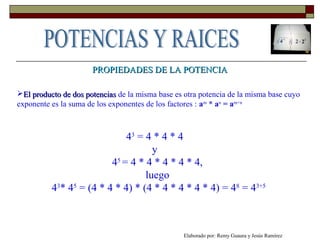 PROPIEDADES DE LA POTENCIAPROPIEDADES DE LA POTENCIA
El producto de dos potenciasEl producto de dos potencias de la misma base es otra potencia de la misma base cuyo
exponente es la suma de los exponentes de los factores : am
* an
= am+n
43
= 4 * 4 * 4
y
45
= 4 * 4 * 4 * 4 * 4,
luego
43
* 45
= (4 * 4 * 4) * (4 * 4 * 4 * 4 * 4) = 48
= 43+5
Elaborado por: Remy Guaura y Jesús Ramírez
 