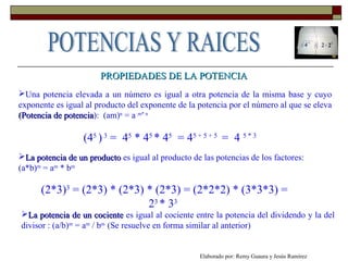 PROPIEDADES DE LA POTENCIAPROPIEDADES DE LA POTENCIA
Una potencia elevada a un número es igual a otra potencia de la misma base y cuyo
exponente es igual al producto del exponente de la potencia por el número al que se eleva
(Potencia de potencia(Potencia de potencia): (am)n
= a m* n
(45
)3
= 45
* 45
* 45
= 45 + 5 + 5
= 4 5 * 3
La potencia de un productoLa potencia de un producto es igual al producto de las potencias de los factores:
(a*b)m
= am
* bm
(2*3)3
= (2*3) * (2*3) * (2*3) = (2*2*2) * (3*3*3) =
23
* 33
La potencia de un cocienteLa potencia de un cociente es igual al cociente entre la potencia del dividendo y la del
divisor : (a/b)m
= am
/ bm
(Se resuelve en forma similar al anterior)
Elaborado por: Remy Guaura y Jesús Ramírez
 