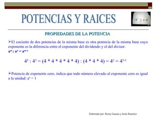 PROPIEDADES DE LA POTENCIAPROPIEDADES DE LA POTENCIA
El cociente de dos potencias de la misma base es otra potencia de la misma base cuyo
exponente es la diferencia entre el exponente del dividendo y el del divisor.
am
: an
= am-n
45
: 43
= (4 * 4 * 4 * 4 * 4) : (4 * 4 * 4) = 42
= 45-3
Potencia de exponente cero, indica que todo número elevado al exponente cero es igual
a la unidad: a0
= 1
Elaborado por: Remy Guaura y Jesús Ramírez
 
