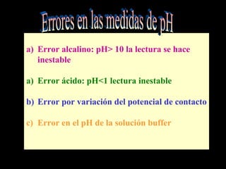 a) Error alcalino: pH> 10 la lectura se hace
inestable
a) Error ácido: pH<1 lectura inestable
b) Error por variación del potencial de contacto
c) Error en el pH de la solución buffer
 