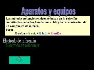 Los métodos potenciométricos se basan en la relación
cuantitativa entre las fem de una celda y la concentración de
un compuesto de interés.
Pero:
E celda = E ref. + E ind. + E unión
Estable y tener potencial invariable
a) Electrodo normal de hidrógeno
Por convención E = 0
Desventaja poca
H2
 