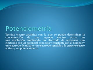 Técnica electro analítica con la que se puede determinar la
concentración de una especie electro activa en
una disolución empleando un electrodo de referencia (un
electrodo con un potencial conocido y constante con el tiempo) y
un electrodo de trabajo (un electrodo sensible a la especie electro
activa) y un potenciómetro
 