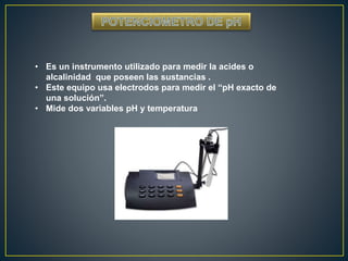 • Es un instrumento utilizado para medir la acides o 
alcalinidad que poseen las sustancias . 
• Este equipo usa electrodos para medir el “pH exacto de 
una solución”. 
• Mide dos variables pH y temperatura 
 