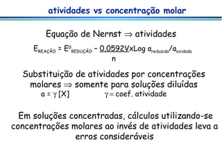 atividades vs concentração molar Equação de Nernst    atividades Substituição de atividades por concentrações molares    somente para soluções diluídas a =    [X]   coef. atividade  Em soluções concentradas, cálculos utilizando-se concentrações molares ao invés de atividades leva a erros consideráveis E REAÇÃO  = E 0 REDUÇÃO  –  0,0592V xLog a reduzida /a oxidada   n 