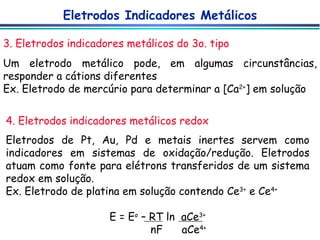 3. Eletrodos indicadores metálicos do 3o. tipo Eletrodos Indicadores Metálicos Um eletrodo metálico pode, em algumas circunstâncias, responder a cátions diferentes Ex. Eletrodo de mercúrio para determinar a [Ca 2+ ] em solução 4. Eletrodos indicadores metálicos redox Eletrodos de Pt, Au, Pd e metais inertes servem como indicadores em sistemas de oxidação/redução. Eletrodos atuam como fonte para elétrons transferidos de um sistema redox em solução. Ex. Eletrodo de platina em solução contendo Ce 3+  e Ce 4+ E = E o  – RT ln  aCe 3+ nF  aCe 4+ 