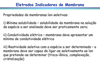 Eletrodos Indicadores de Membrana Propriedades de membranas íon-seletivas: i) Mínima solubilidade – solubilidade da membrana na solução da espécie a ser analisada deve ser praticamente zero; ii) Condutividade elétrica – membrana deve apresentar um mínimo de condutividade elétrica iii) Reatividade seletiva com a espécie a ser determinada – a membrana deve ser capaz de ligar-se seletivamente ao íon que pretende-se determinar (troca-iônica, complexação, cristalização)  