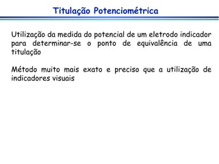 Titulação Potenciométrica Utilização da medida do potencial de um eletrodo indicador para determinar-se o ponto de equivalência de uma titulação Método muito mais exato e preciso que a utilização de indicadores visuais 