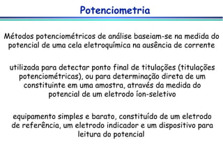 Potenciometria Métodos potenciométricos de análise baseiam-se na medida do potencial de uma cela eletroquímica na ausência de corrente utilizada para detectar ponto final de titulações (titulações potenciométricas), ou para determinação direta de um constituinte em uma amostra, através da medida do potencial de um eletrodo íon-seletivo equipamento simples e barato, constituído de um eletrodo de referência, um eletrodo indicador e um dispositivo para leitura do potencial  