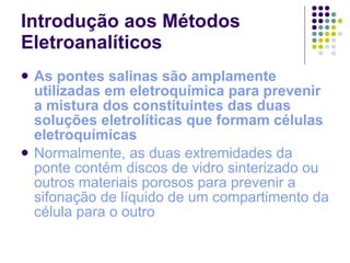 Introdução aos Métodos Eletroanalíticos As pontes salinas são amplamente utilizadas em eletroquímica para prevenir a mistura dos constituintes das duas soluções eletrolíticas que formam células eletroquímicas Normalmente, as duas extremidades da ponte contém discos de vidro sinterizado ou outros materiais porosos para prevenir a sifonação de líquido de um compartimento da célula para o outro 