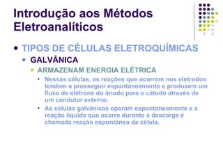 Introdução aos Métodos Eletroanalíticos TIPOS DE CÉLULAS ELETROQUÍMICAS GALVÂNICA ARMAZENAM ENERGIA ELÉTRICA Nessas células, as reações que ocorrem nos eletrodos tendem a prosseguir espontaneamente e produzem um fluxo de elétrons do ânodo para o cátodo através de um condutor externo. As células galvânicas operam espontaneamente e a reação líquida que ocorre durante a descarga é chamada reação espontânea da célula. 