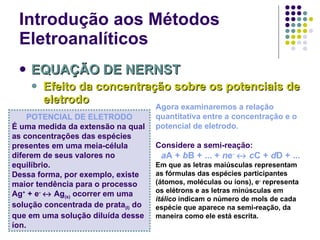 Introdução aos Métodos Eletroanalíticos EQUAÇÃO DE NERNST Efeito da concentração sobre os potenciais de eletrodo POTENCIAL DE ELETRODO É uma medida da extensão na qual as concentrações das espécies presentes em uma meia-célula diferem de seus valores no equilíbrio. Dessa forma, por exemplo, existe maior tendência para o processo Ag +  + e -     Ag (s)  ocorrer em uma solução concentrada de prata (I)  do que em uma solução diluída desse íon. Agora examinaremos a relação quantitativa entre a concentração e o potencial de eletrodo. Considere a semi-reação: a A +  b B + ... +  n e -      c C +  d D + ... Em que as letras maiúsculas representam as fórmulas das espécies participantes (átomos, moléculas ou íons), e -  representa os elétrons e as letras minúsculas em  itálico  indicam o número de mols de cada espécie que aparece na semi-reação, da maneira como ele está escrita. 