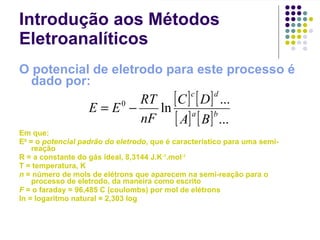 Introdução aos Métodos Eletroanalíticos O potencial de eletrodo para este processo é dado por: Em que: E 0  = o  potencial padrão do eletrodo , que é característico para uma semi-reação R = a constante do gás ideal, 8,3144 J.K -1 .mol -1 T = temperatura, K n  = número de mols de elétrons que aparecem na semi-reação para o processo de eletrodo, da maneira como escrito F  = o faraday = 96,485 C (coulombs) por mol de elétrons ln = logaritmo natural = 2,303 log 