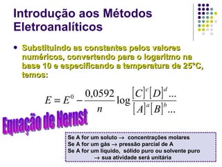 Introdução aos Métodos Eletroanalíticos Substituindo as constantes pelos valores numéricos, convertendo para o logaritmo na base 10 e especificando a temperatura de 25°C, temos: Se A for um soluto     concentrações molares Se A for um gás    pressão parcial de A Se A for um liquido,  sólido puro ou solvente puro     sua atividade será unitária Equação de Nernst 