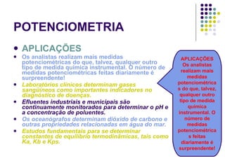 POTENCIOMETRIA APLICAÇÕES Os analistas realizam mais medidas potenciométricas do que, talvez, qualquer outro tipo de medida química instrumental. O número de medidas potenciométricas feitas diariamente é surpreendente! Laboratórios clínicos determinam gases sangüíneos como importantes indicadores no diagnóstico de doenças. Efluentes industriais e municipais são continuamente monitorados para determinar o pH e a concentração de poluentes. Os oceanógrafos determinam dióxido de carbono e outras propriedades relacionadas em água do mar. Estudos fundamentais para se determinar constantes de equilíbrio termodinâmicas, tais como Ka, Kb e Kps. APLICAÇÕES Os analistas realizam mais medidas potenciométricas do que, talvez, qualquer outro tipo de medida química instrumental. O número de medidas potenciométricas feitas diariamente é surpreendente! 