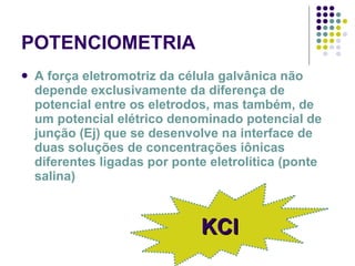 POTENCIOMETRIA A força eletromotriz da célula galvânica não depende exclusivamente da diferença de potencial entre os eletrodos, mas também, de um potencial elétrico denominado potencial de junção (Ej) que se desenvolve na interface de duas soluções de concentrações iônicas diferentes ligadas por ponte eletrolítica (ponte salina) KCl 