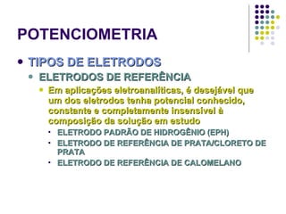 POTENCIOMETRIA TIPOS DE ELETRODOS ELETRODOS DE REFERÊNCIA Em aplicações eletroanalíticas, é desejável que um dos eletrodos tenha potencial conhecido, constante e completamente insensível à composição da solução em estudo ELETRODO PADRÃO DE HIDROGÊNIO (EPH) ELETRODO DE REFERÊNCIA DE PRATA/CLORETO DE PRATA ELETRODO DE REFERÊNCIA DE CALOMELANO 