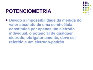 POTENCIOMETRIA Devido à impossibilidade da medida do valor absoluto de uma semi-célula constituída por apenas um eletrodo individual, o potencial de qualquer eletrodo, obrigatoriamente, deve ser referido a um eletrodo-padrão 