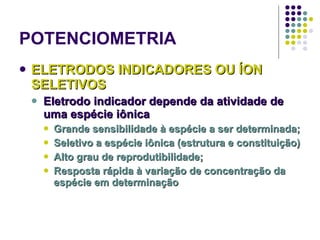 POTENCIOMETRIA ELETRODOS INDICADORES OU ÍON SELETIVOS Eletrodo indicador depende da atividade de uma espécie iônica  Grande sensibilidade à espécie a ser determinada;  Seletivo a espécie iônica (estrutura e constituição) Alto grau de reprodutibilidade;  Resposta rápida à variação de concentração da espécie em determinação   