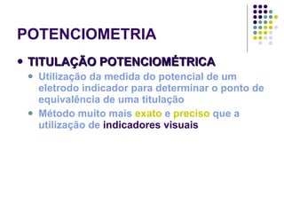 POTENCIOMETRIA TITULAÇÃO POTENCIOMÉTRICA Utilização da medida do potencial de um eletrodo indicador para determinar o ponto de equivalência de uma titulação Método muito mais  exato  e  preciso  que a utilização de  indicadores visuais 