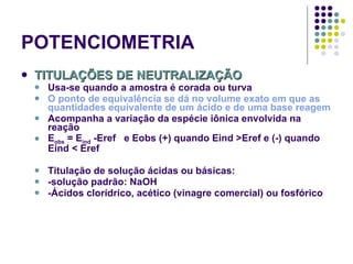 POTENCIOMETRIA TITULAÇÕES DE NEUTRALIZAÇÃO Usa-se quando a amostra é corada ou turva O ponto de equivalência se dá no volume exato em que as quantidades equivalente de um ácido e de uma base reagem Acompanha a variação da espécie iônica envolvida na reação E obs  = E ind  -Eref  e Eobs (+) quando Eind >Eref e (-) quando Eind < Eref  Titulação de solução ácidas ou básicas: -solução padrão: NaOH -Ácidos clorídrico, acético (vinagre comercial) ou fosfórico 