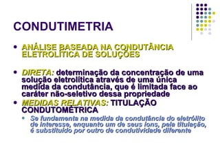 CONDUTIMETRIA ANÁLISE BASEADA NA CONDUTÂNCIA ELETROLÍTICA DE SOLUÇÕES DIRETA:  determinação da concentração de uma solução eletrolítica através de uma única medida da condutância, que é limitada face ao caráter não-seletivo dessa propriedade MEDIDAS RELATIVAS:  TITULAÇÃO CONDUTOMÉTRICA Se fundamenta na medida da condutância do eletrólito de interesse, enquanto um de seus íons, pela titulação, é substituído por outro de condutividade diferente 
