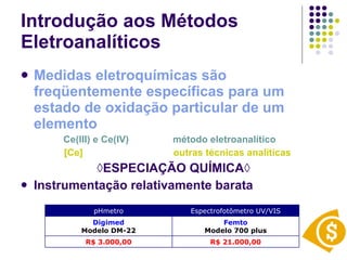 Introdução aos Métodos Eletroanalíticos Medidas eletroquímicas são freqüentemente específicas para um estado de oxidação particular de um elemento Ce(III) e Ce(IV)   método eletroanalítico [Ce]   outras técnicas analíticas ◊ ESPECIAÇÃO QUÍMICA◊ Instrumentação relativamente barata R$ 21.000,00 R$ 3.000,00 Femto Modelo 700 plus Digimed Modelo DM-22 Espectrofotômetro UV/VIS pHmetro 