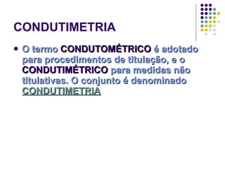 CONDUTIMETRIA O termo  CONDUTOMÉTRICO  é adotado para procedimentos de titulação, e o  CONDUTIMÉTRICO  para medidas não titulativas. O conjunto é denominado  CONDUTIMETRIA 