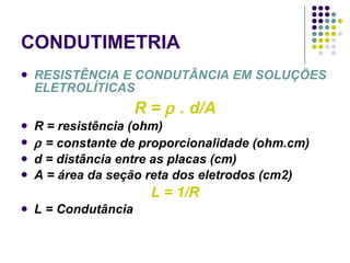 CONDUTIMETRIA RESISTÊNCIA E CONDUTÂNCIA EM SOLUÇÕES ELETROLÍTICAS R =    . d/A R = resistência (ohm)    = constante de proporcionalidade (ohm.cm) d = distância entre as placas (cm) A = área da seção reta dos eletrodos (cm2) L = 1/R L = Condutância 