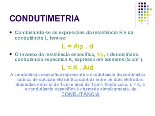 CONDUTIMETRIA Combinando-se as expressões da resistência R e da condutância L, tem-se: L = A/   . d O inverso da resistência específica,  1/  , é denominado condutância específica K ,  expressa em Siemens (S.cm -1 ). L = K . A/d A condutância específica representa a condutância do centímetro cúbico de solução eletrolítica contida entre os dois eletrodos afastados entre si de 1 cm e área de 1 cm 2 . Neste caso, L = K, e a condutância específica é chamada simplesmente, de  CONDUTÂNCIA 