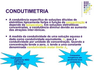CONDUTIMETRIA A condutância específica de soluções diluídas de eletrólitos tipicamente fortes é função da  concentração   e depende da  temperatura . Em soluções eletrolíticas concentradas, a condutância diminui devido ao aumento das atrações inter-iônicas.  A medida da condutividade de uma solução aquosa é dada como condutividade equivalente,   , que é a condutividade por unidade de concentração. Quando a concentração tende a zero,    tende a uma constante denominada  condutividade molar limite   0 Compostos orgânicos NÂO são bons condutores Compostos inorgânicos são geralmente bons condutores 