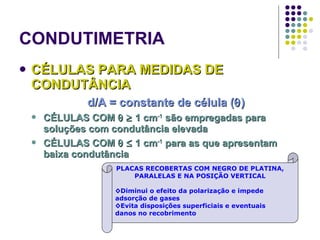 CONDUTIMETRIA CÉLULAS PARA MEDIDAS DE CONDUTÂNCIA d/A = constante de célula (  ) CÉLULAS COM       1 cm -1  são empregadas para soluções com condutância elevada CÉLULAS COM       1 cm -1  para as que apresentam baixa condutância PLACAS RECOBERTAS COM NEGRO DE PLATINA, PARALELAS E NA POSIÇÃO VERTICAL ◊ Diminui o efeito da polarização e impede adsorção de gases ◊ Evita disposições superficiais e eventuais danos no recobrimento 