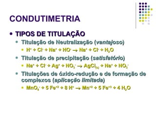 CONDUTIMETRIA TIPOS DE TITULAÇÃO Titulação de Neutralização ( vantajoso ) H +  + Cl -  + Na +  + HO -     Na +  + Cl -  + H 2 O Titulação de precipitação ( satisfatório ) Na +  + Cl -  + Ag +  + NO 3 -     AgCl (s)  + Na +  + NO 3 - Titulações de óxido-redução e de formação de complexos ( aplicação limitada ) MnO 4 -  + 5 Fe +2  + 8 H +     Mn +2  + 5 Fe +3  + 4 H 2 O 