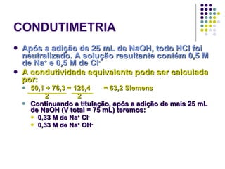 CONDUTIMETRIA Após a adição de 25 mL de NaOH, todo HCl foi neutralizado. A solução resultante contém 0,5 M de Na +  e 0,5 M de Cl - A condutividade equivalente pode ser calculada por: 50,1 + 76,3 = 126,4 = 63,2 Siemens 2  2 Continuando a titulação, após a adição de mais 25 mL de NaOH (V total = 75 mL) teremos: 0,33 M de Na +  Cl -   0,33 M de Na +  OH - 