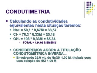 CONDUTIMETRIA Calculando as condutividades equivalentes nesta situação teremos: Na+ = 50,1 * 0,67M = 33,57 Cl- = 76,3 * 0,33M = 25,18 OH- = 198 * 0,33M = 65,34 TOTAL = 124,09 SIEMENS CONSIDEREMOS AGORA A TITULAÇÃO CONDUTOMÉTRICA INVERSA... Envolvendo 25,0 mL de NaOH 1,00 M, titulada com uma solução de HCl 1,00 M 