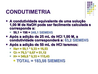 CONDUTIMETRIA A condutividade equivalente de uma solução 1,00 M de NaOH pode ser facilmente calculada e corresponde a: 50,1 + 198 =  248,1 SIEMENS Após a adição de 25 mL de HCl 1,00 M, a condutividade corresponderá a:  63,2 SIEMENS Após a adição de 50 mL de HCl teremos: Na+ = 50,1 * 0,33 = 16,53 Cl- = 76,3 * 0,67 = 51,12 H+ = 349,8 * 0,33 = 115,43 TOTAL = 183,08 SIEMENS 