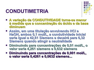 CONDUTIMETRIA A variação da CONDUTIVIDADE torna-se menor à medida que a concentração do ácido e da base diminuem Assim, em uma titulação envolvendo HCl e NaOH, ambos 0,1 mol/L, a condutividade inicial seria igual a 42,61 Siemens e decairá para 6,32 Siemens quando atingir a neutralidade Diminuindo para concentrações de 0,01 mol/L, o valor seria 4,261 siemens e 0,632 siemens Diminuindo para concentrações de 0,001 mol/L, o valor seria 0,4261 e 0,0632 siemens... 