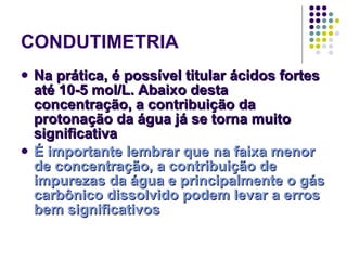 CONDUTIMETRIA Na prática, é possível titular ácidos fortes até 10-5 mol/L. Abaixo desta concentração, a contribuição da protonação da água já se torna muito significativa É importante lembrar que na faixa menor de concentração, a contribuição de impurezas da água e principalmente o gás carbônico dissolvido podem levar a erros bem significativos 