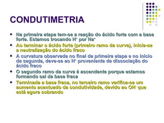 CONDUTIMETRIA Na primeira etapa tem-se a reação do ácido forte com a base forte. Estamos trocando H +  por Na + Ao terminar o ácido forte (primeiro ramo da curva), inicia-se a neutralização do ácido fraco A curvatura observada no final da primeira etapa e no início da segunda, deve-se ao H +  proveniente da dissociação do ácido fraco O segundo ramo da curva é ascendente porque estamos formando sal da base fraca Terminada a base fraca, no terceiro ramo verifica-se um aumento acentuado da condutividade, devido ao OH -  que está agora sobrando 