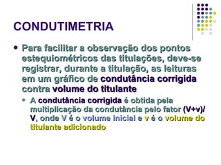 CONDUTIMETRIA Para facilitar a observação dos pontos estequiométricos das titulações, deve-se registrar, durante a titulação, as leituras em um gráfico de  condutância corrigida  contra  volume do titulante A  condutância corrigida  é obtida pela multiplicação da condutância pelo fator  (V+v)/V , onde  V  é o  volume inicial  e  v  é o  volume do titulante adicionado 