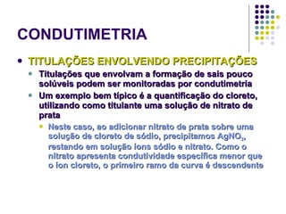 CONDUTIMETRIA TITULAÇÕES ENVOLVENDO PRECIPITAÇÕES Titulações que envolvam a formação de sais pouco solúveis podem ser monitoradas por condutimetria Um exemplo bem típico é a quantificação do cloreto, utilizando como titulante uma solução de nitrato de prata Neste caso, ao adicionar nitrato de prata sobre uma solução de cloreto de sódio, precipitamos AgNO 3 , restando em solução íons sódio e nitrato. Como o nitrato apresenta condutividade específica menor que o íon cloreto, o primeiro ramo da curva é descendente   