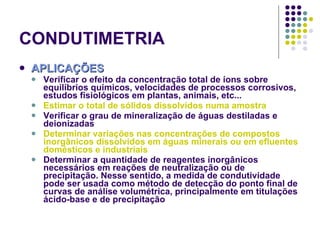 CONDUTIMETRIA APLICAÇÕES Verificar o efeito da concentração total de íons sobre equilíbrios químicos, velocidades de processos corrosivos, estudos fisiológicos em plantas, animais, etc... Estimar o total de sólidos dissolvidos numa amostra Verificar o grau de mineralização de águas destiladas e deionizadas Determinar variações nas concentrações de compostos inorgânicos dissolvidos em águas minerais ou em efluentes domésticos e industriais Determinar a quantidade de reagentes inorgânicos necessários em reações de neutralização ou de precipitação. Nesse sentido, a medida de condutividade pode ser usada como método de detecção do ponto final de curvas de análise volumétrica, principalmente em titulações ácido-base e de precipitação 