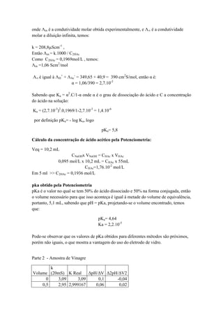onde Λm é a condutividade molar obtida experimentalmente, e Λ∞ é a condutividade
molar a diluição infinita, temos:
k = 208,8µScm-1
,
Então Λm = k.1000 / C2HAc
Como C2HAc = 0,1969mol/L , temos:
Λm =1,06 Scm2
/mol
Λ∞ é igual à ΛH
+
+ ΛAc
-
= 349,65 + 40,9 = 390 cm2
S/mol, então α é:
α = 1,06/390 = 2,7.10-3
Sabendo que Ka = α2
.C/1-α onde α é o grau de dissociação do ácido e C a concentração
do ácido na solução:
Ka = (2,7.10-3
)2
.0,1969/1-2,7.10-3
= 1,4.10-6
por definição pKa= - log Ka, logo
pKa= 5,8
Cálculo da concentração de ácido acético pela Potenciometria:
Veq = 10,2 mL
CNaOHx VNaOH = CHAc x VHAc
0,095 mol/L x 10,2 mL = CHAc x 55mL
CHAc=1,76.10-2
mol/L
Em 5 ml >> C2HAc = 0,1936 mol/L
pka obtido pela Potenciometria
pKa é o valor no qual se tem 50% do ácido dissociado e 50% na forma conjugada, então
o volume necessário para que isso aconteça é igual à metade do volume de equivalência,
portanto, 5,1 mL, sabendo que pH = pKa, projetando-se o volume encontrado, temos
que:
pKa= 4,64
Ka = 2,2.10-5
Pode-se observar que os valores de pKa obtidos para diferentes métodos são próximos,
porém não iguais, o que mostra a vantagem do uso do eletrodo de vidro.
Parte 2 - Amostra de Vinagre
Volume
k
(20mS) K Real ΔpH/ΔV Δ2pH/ΔV2
0 3,09 3,09 0,1 -0,04
0,5 2,95 2,999167 0,06 0,02
 