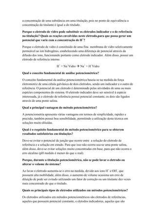 a concentração de uma substância em uma titulação, pois no ponto de equivalência a
concentração do titulante é igual a do titulado.
Porque o eletrodo de vidro pode substituir os eletrodos indicador e o de referência
na titulação? Quais as reações envolvidas neste eletrodo,para que possa gerar um
potencial que varie com a concentração de H+
?
Porque o eletrodo de vidro é constituído de uma fina membrana de vidro seletivamente
permeável ao íon hidrogênio, estabelecendo uma diferença de potencial através da
difusão dos íons, funcionando portanto como eletrodo indicador. Além disso, possui um
eletrodo de referência interno.
H+
+ Na+
Vidro  Na+
+ H+
Vidro
Qual o conceito fundamental de análise potenciométrica?
O conceito fundamental da análise potenciométrica baseia-se na medida da força
eletromotriz de uma célula galvânica de dois eletrodos, sendo um indicador e o outro de
referência. O potencial de um eletrodo é determinado pelas atividades de uma ou mais
espécies componentes do sistema. O eletrodo indicador deve ser sensível à espécie
interessada, já o eletrodo de referência possui potencial constante, os dois são ligados
através de uma ponte salina.
Qual a principal vantagem do método potenciométrico?
A potenciometria apresenta várias vantagens em termos de simplicidade, rapidez e
precisão, também possui boa sensibilidade, permitindo a utilização desta técnica em
soluções muito diluídas.
Qual é o requisito fundamental do método potenciométrico para se obterem
resultados satisfatórios em titulações?
Deve-se evitar o potencial de junção que ocorre entre a solução do eletrodo de
referência e a solução em estudo. Para que isso não ocorra usa-se uma ponte salina,
além disso, deve-se evitar soluções muito concentradas em base, para que não ocorra o
erro alcalino (pH medido é menor do que o real).
Porque, durante a titulação potenciométrica, não se pode lavar o eletrodo ou
alterar o volume do sistema?
Ao lavar o eletrodo aumenta-se o erro na medida, devido aos íons H+
e OH-
, que
possuem alta mobilidade, além disso, o aumento de volume ocasiona um erro de
diluição de pode ser evitado utilizando um fator de correção ou um titulante dez vezes
mais concentrado do que o titulado.
Quais os principais tipos de eletrodos utilizados em métodos potenciométricos?
Os eletrodos utilizados em métodos potenciométricos são eletrodos de referências,
aqueles que possuem potencial constante, e eletodos indicadores, aqueles que são
 