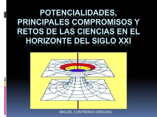 POTENCIALIDADES,
PRINCIPALES COMPROMISOS Y
RETOS DE LAS CIENCIAS EN EL
HORIZONTE DEL SIGLO XXI
MIGUEL CONTRERASORDUNO
 