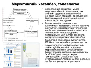 Маркетингийн хөтөлбөр, төлөвлөгөө
• өрсөлдөөний амжилтын үндэс –
маркетингийн үйл ажиллагааг зах
зээлийн судалгаа, хэрэглэгчийн
сонголт, хүсэл таашаал, өрсөлдөгчийн
бүтээгдэхүүний хэрэглээний шинж
чанар зэрэгт чиглүүлэх
• Маркетингийн төлөвлөлт нь
шинжилгээ, төлөвлөлт, хяналт гэсэн үе
шатуудтай, маркетингийн төлөвлөгөө
нь бизнес төлөвлөгөөний чухал хэсэг,
технологийн инновацид шинэ
бүтээгдэхүүн, үйлчилгээг зах зээлд
нэвтрүүлэх маркетингийн хөтөлбөр
• Маркетинг бол зөвхөн сурталчилгаа,
PR биш, зах зээлийн стратеги, тактик
• эрүүл хооллолтын бүтээгдэхүүний
эмнэл зүй-биологийн туршилтыг
мэргэжлийн эрдэм шинжилгээний
байгууллагаар хийлгэж, дүгнэлтийг нь
“вэбсайт”-даа тавьдаг, харин
“эмчилгээний”, сувиллын гэж
сурталчилахыг Америк, Англи, Европын
холбооны улсуудад хориглодог
 